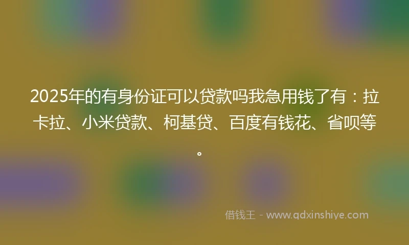 2025年的有身份证可以贷款吗我急用钱了有：拉卡拉、小米贷款、柯基贷、百度有钱花、省呗等。