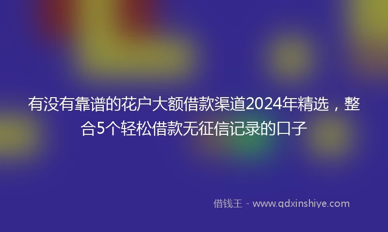 有没有靠谱的花户大额借款渠道2024年精选，整合5个轻松借款无征信记录的口子