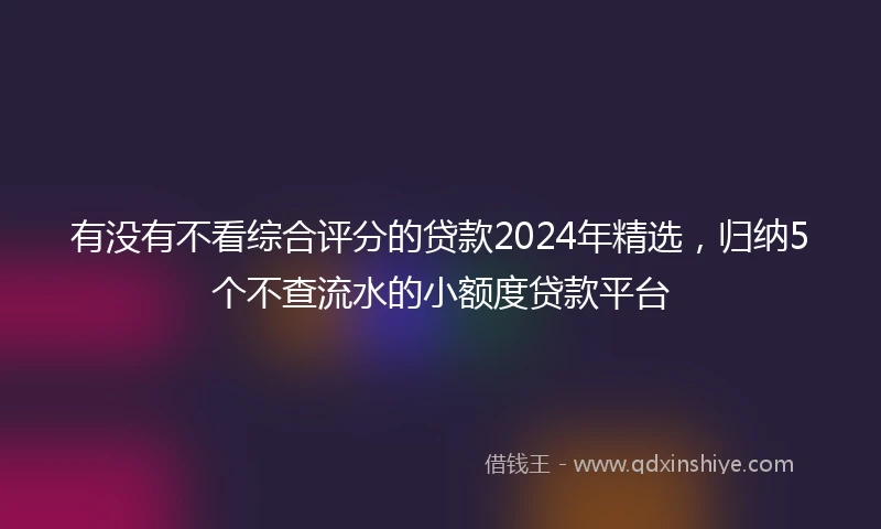 有没有不看综合评分的贷款2024年精选，归纳5个不查流水的小额度贷款平台