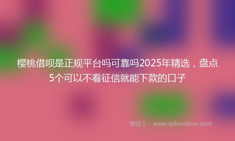 樱桃借呗是正规平台吗可靠吗2025年精选，盘点5个可以不看征信就能下款的口子