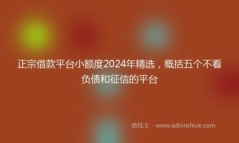 正宗借款平台小额度2024年精选，概括五个不看负债和征信的平台