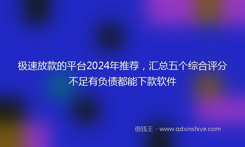 极速放款的平台2024年推荐，汇总五个综合评分不足有负债都能下款软件