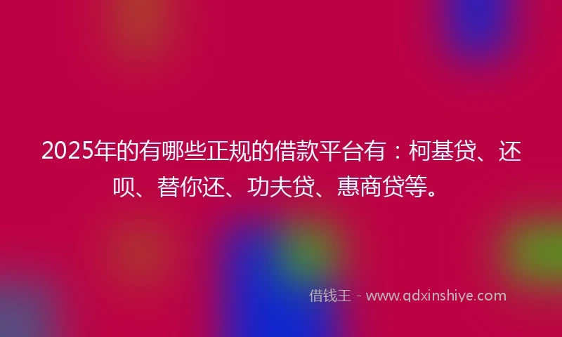 2025年的有哪些正规的借款平台有：柯基贷、还呗、替你还、功夫贷、惠商贷等。