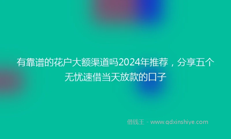 有靠谱的花户大额渠道吗2024年推荐，分享五个无忧速借当天放款的口子