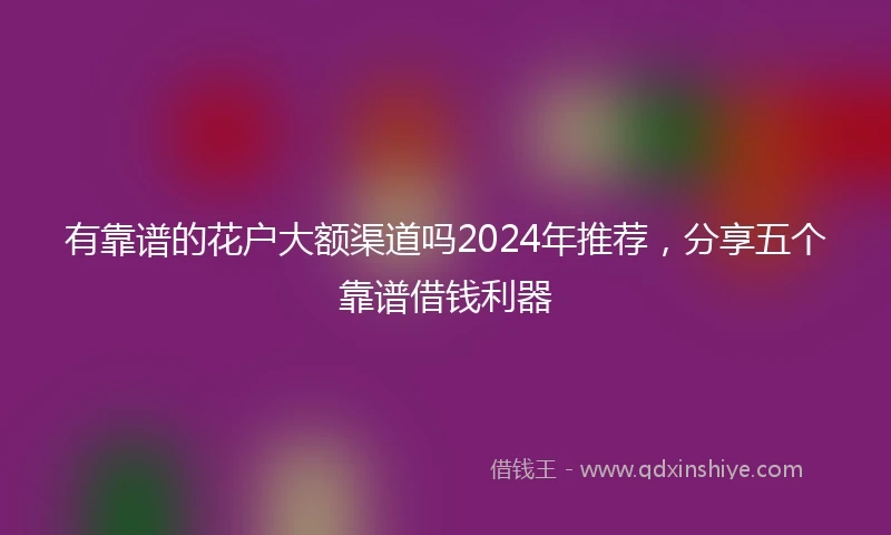 有靠谱的花户大额渠道吗2024年推荐，分享五个靠谱借钱利器
