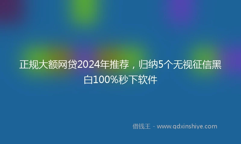 正规大额网贷2024年推荐，归纳5个无视征信黑白100%秒下软件