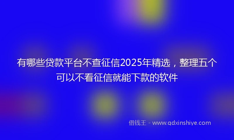 有哪些贷款平台不查征信2025年精选，整理五个可以不看征信就能下款的软件
