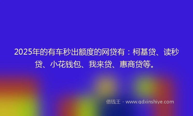2025年的有车秒出额度的网贷有：柯基贷、读秒贷、小花钱包、我来贷、惠商贷等。