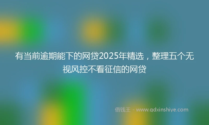 有当前逾期能下的网贷2025年精选，整理五个无视风控不看征信的网贷