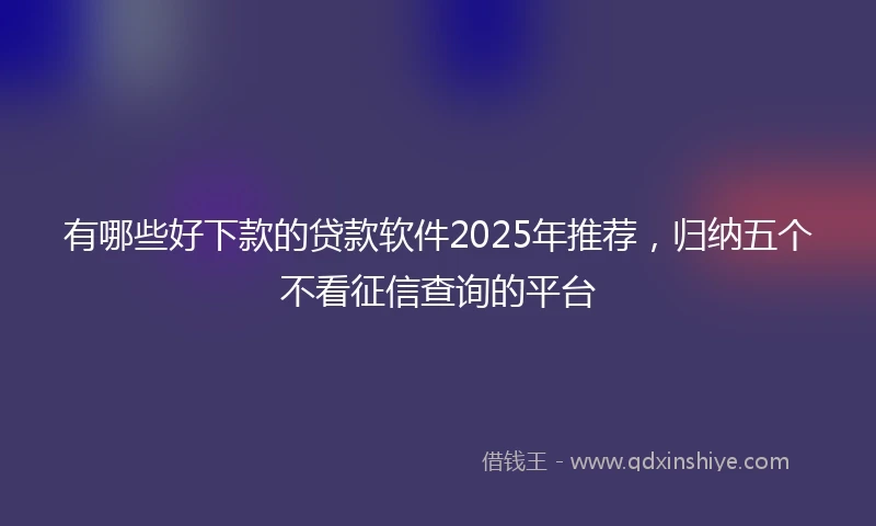 有哪些好下款的贷款软件2025年推荐，归纳五个不看征信查询的平台