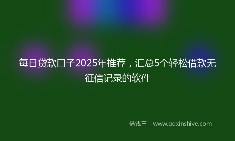 每日贷款口子2025年推荐，汇总5个轻松借款无征信记录的软件