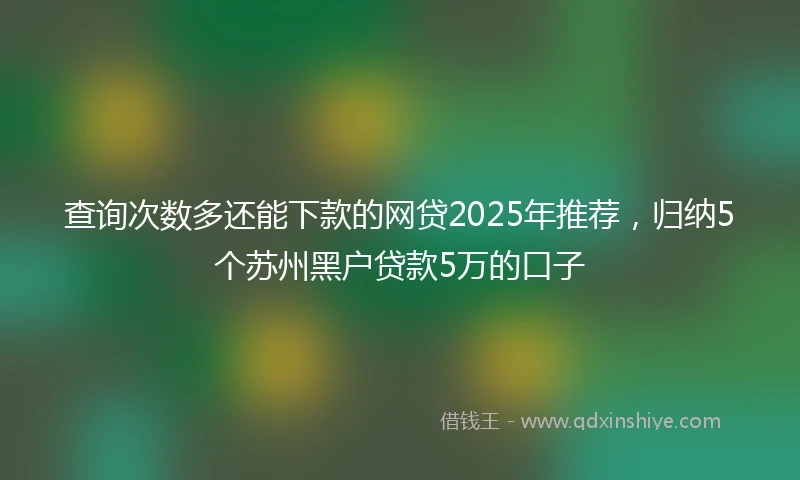 查询次数多还能下款的网贷2025年推荐，归纳5个苏州黑户贷款5万的口子