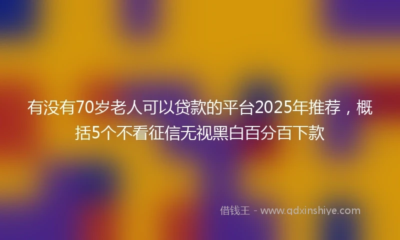 有没有70岁老人可以贷款的平台2025年推荐，概括5个不看征信无视黑白百分百下款