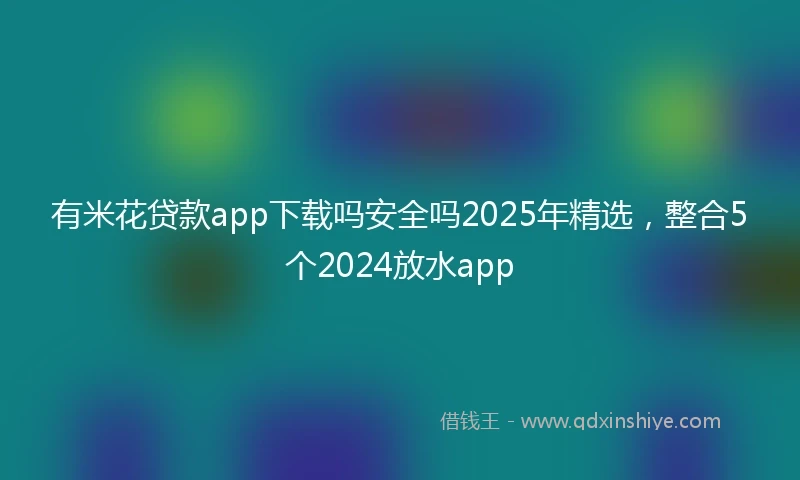 有米花贷款app下载吗安全吗2025年精选，整合5个2024放水app