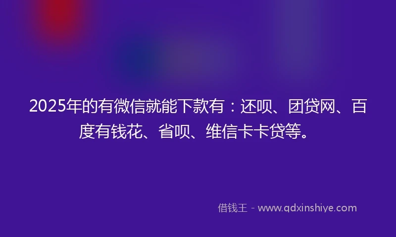 2025年的有微信就能下款有：还呗、团贷网、百度有钱花、省呗、维信卡卡贷等。
