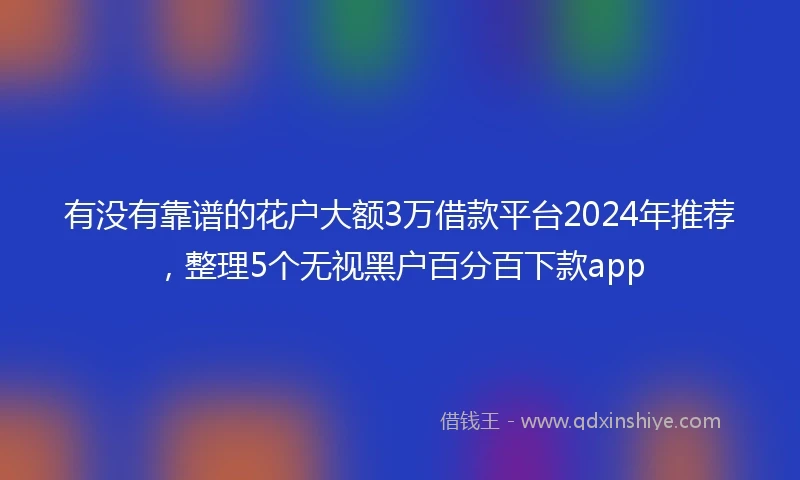 有没有靠谱的花户大额3万借款平台2024年推荐，整理5个无视黑户百分百下款app