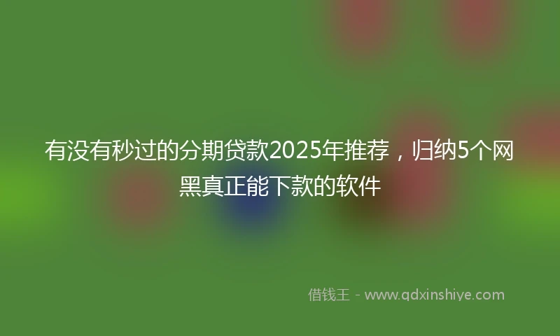 有没有秒过的分期贷款2025年推荐，归纳5个网黑真正能下款的软件