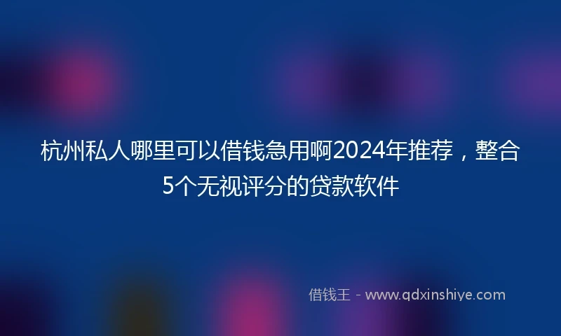 杭州私人哪里可以借钱急用啊2024年推荐，整合5个无视评分的贷款软件