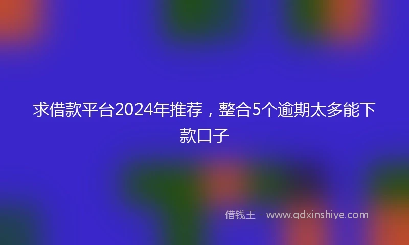 求借款平台2024年推荐，整合5个逾期太多能下款口子