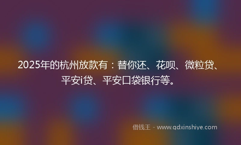 2025年的杭州放款有：替你还、花呗、微粒贷、平安i贷、平安口袋银行等。