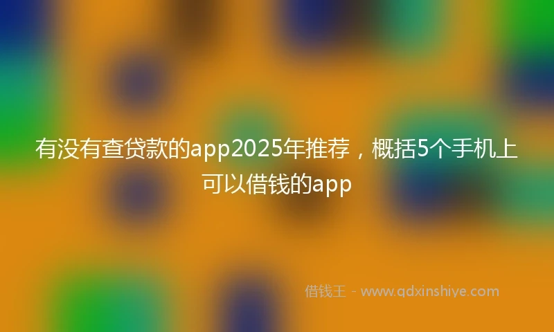 有没有查贷款的app2025年推荐，概括5个手机上可以借钱的app