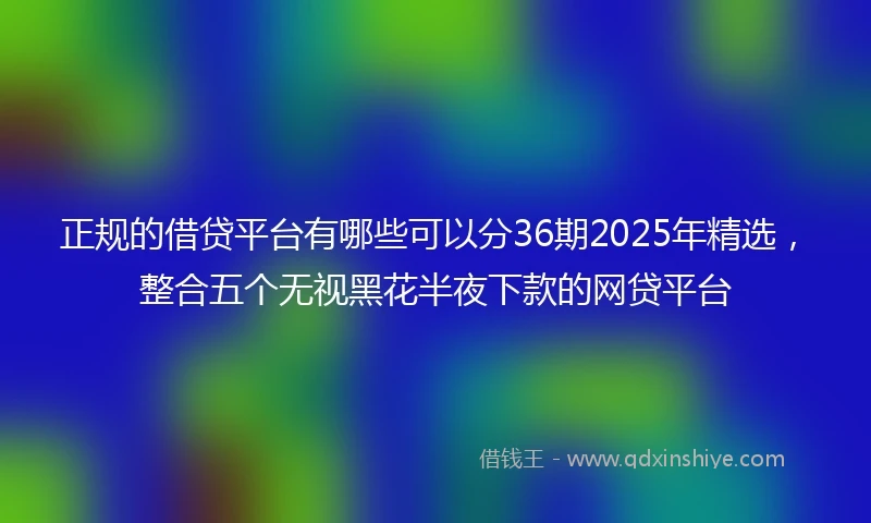 正规的借贷平台有哪些可以分36期2025年精选，整合五个无视黑花半夜下款的网贷平台