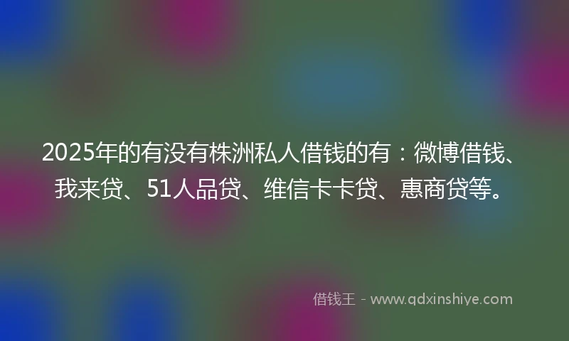 2025年的有没有株洲私人借钱的有：微博借钱、我来贷、51人品贷、维信卡卡贷、惠商贷等。