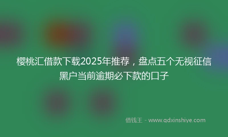 樱桃汇借款下载2025年推荐，盘点五个无视征信黑户当前逾期必下款的口子