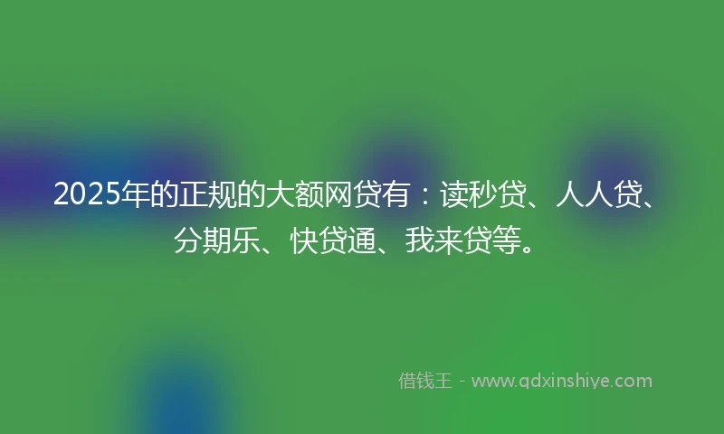 2025年的正规的大额网贷有：读秒贷、人人贷、分期乐、快贷通、我来贷等。