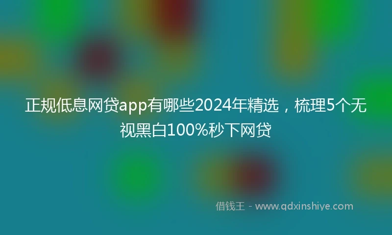 正规低息网贷app有哪些2024年精选，梳理5个无视黑白100%秒下网贷