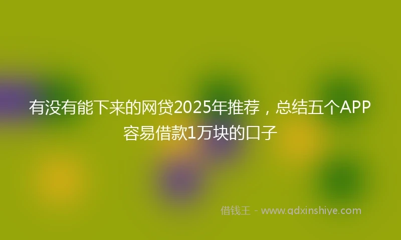 有没有能下来的网贷2025年推荐，总结五个APP容易借款1万块的口子