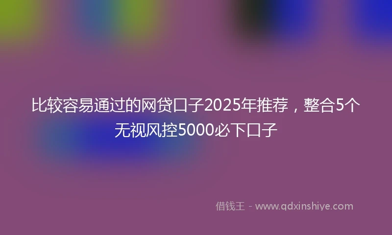 比较容易通过的网贷口子2025年推荐，整合5个无视风控5000必下口子
