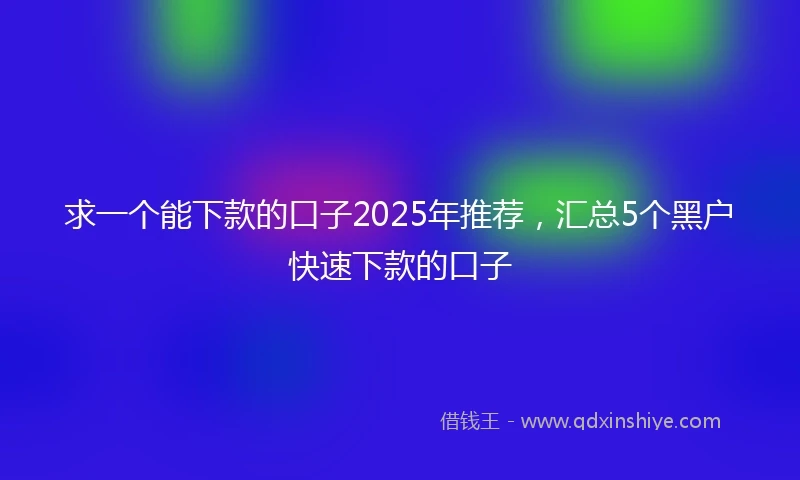 求一个能下款的口子2025年推荐，汇总5个黑户快速下款的口子