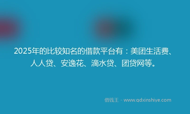 2025年的比较知名的借款平台有：美团生活费、人人贷、安逸花、滴水贷、团贷网等。