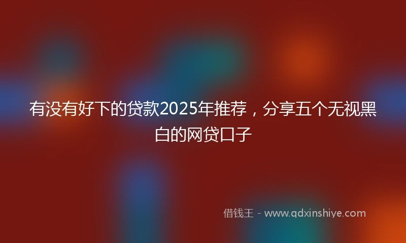 有没有好下的贷款2025年推荐，分享五个无视黑白的网贷口子