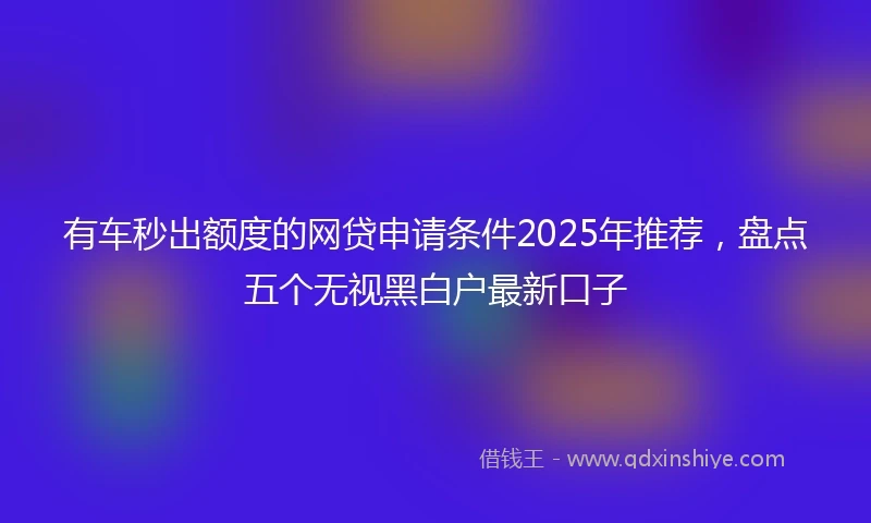 有车秒出额度的网贷申请条件2025年推荐，盘点五个无视黑白户最新口子
