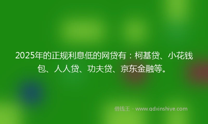 2025年的正规利息低的网贷有：柯基贷、小花钱包、人人贷、功夫贷、京东金融等。