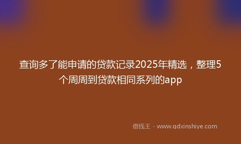 查询多了能申请的贷款记录2025年精选，整理5个周周到贷款相同系列的app