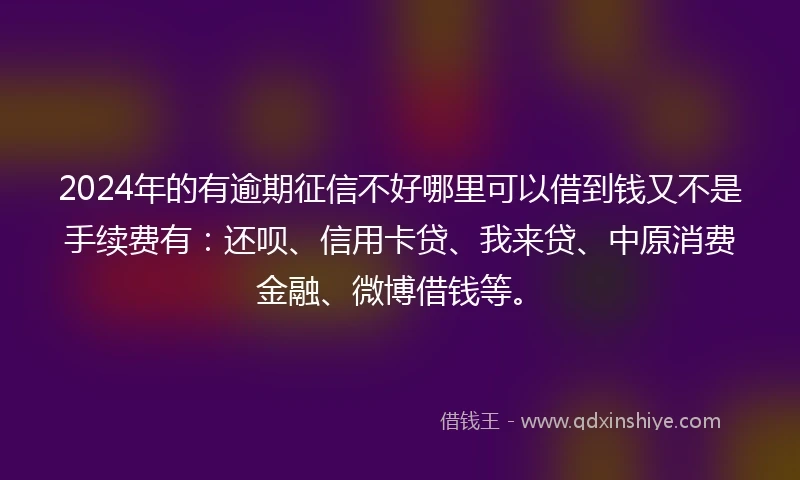 2024年的有逾期征信不好哪里可以借到钱又不是手续费有：还呗、信用卡贷、我来贷、中原消费金融、微博借钱等。