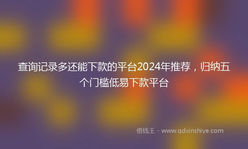 查询记录多还能下款的平台2024年推荐，归纳五个门槛低易下款平台