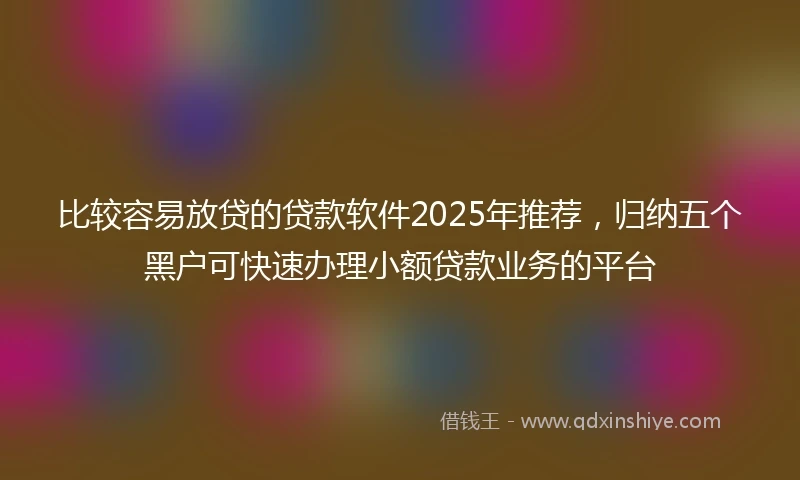 比较容易放贷的贷款软件2025年推荐，归纳五个黑户可快速办理小额贷款业务的平台