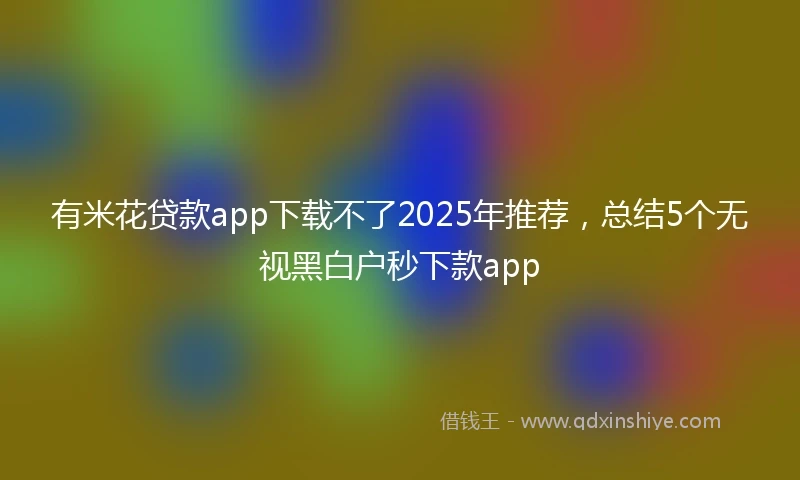 有米花贷款app下载不了2025年推荐，总结5个无视黑白户秒下款app