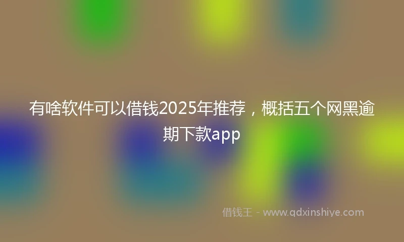 有啥软件可以借钱2025年推荐，概括五个网黑逾期下款app