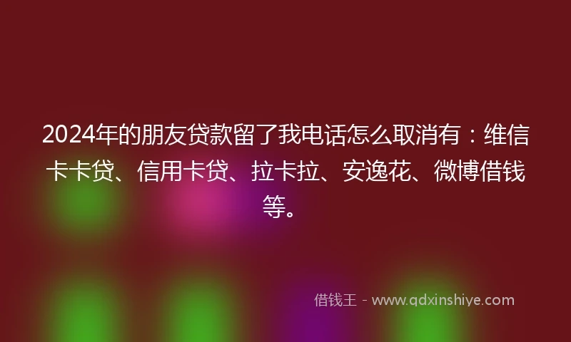 2024年的朋友贷款留了我电话怎么取消有：维信卡卡贷、信用卡贷、拉卡拉、安逸花、微博借钱等。