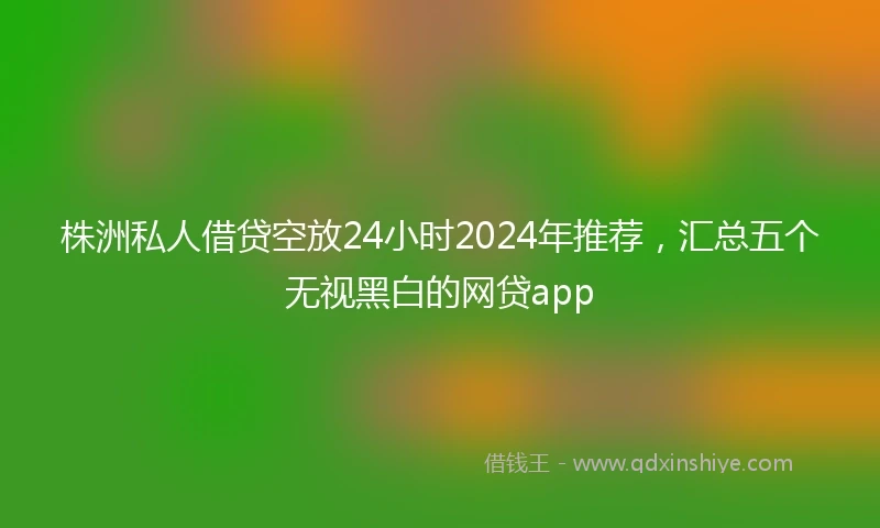 株洲私人借贷空放24小时2024年推荐，汇总五个无视黑白的网贷app