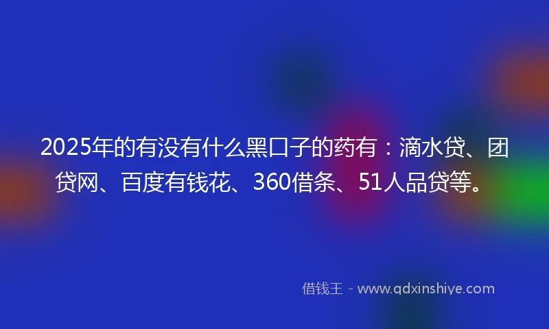2025年的有没有什么黑口子的药有：滴水贷、团贷网、百度有钱花、360借条、51人品贷等。