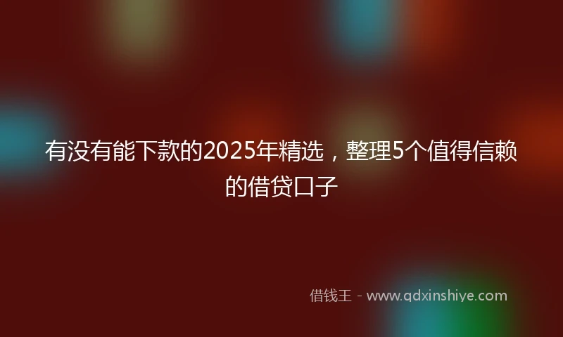 有没有能下款的2025年精选，整理5个值得信赖的借贷口子