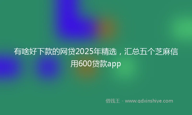 有啥好下款的网贷2025年精选，汇总五个芝麻信用600贷款app