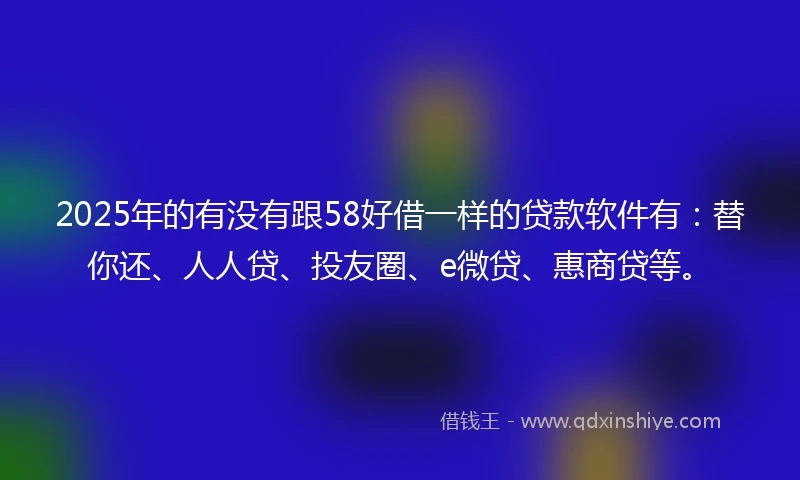 2025年的有没有跟58好借一样的贷款软件有：替你还、人人贷、投友圈、e微贷、惠商贷等。