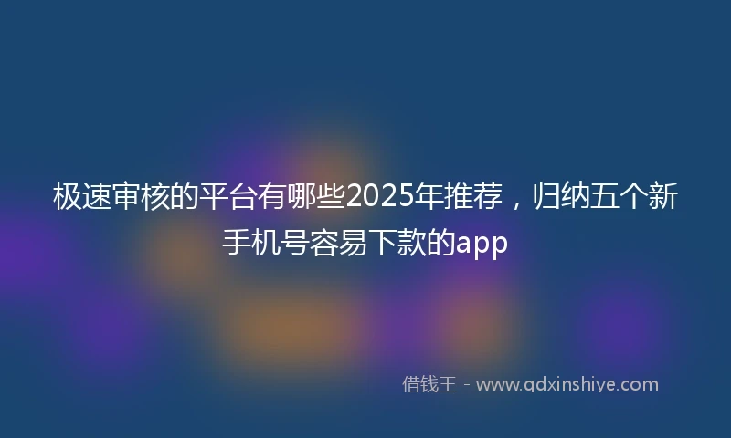 极速审核的平台有哪些2025年推荐，归纳五个新手机号容易下款的app